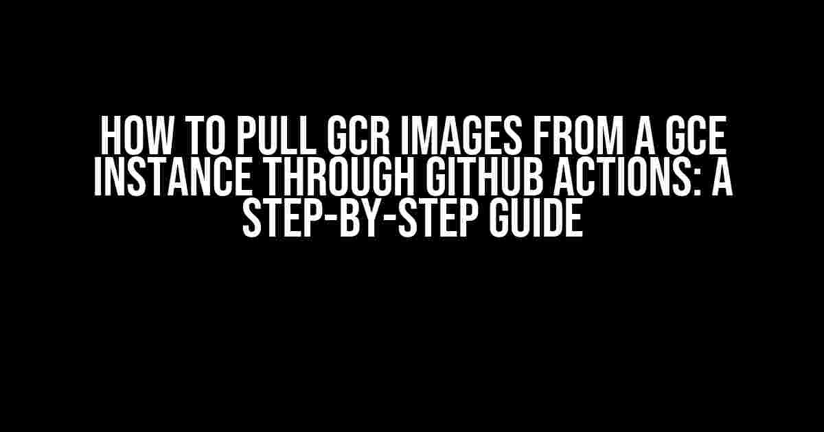 How to Pull GCR Images from a GCE Instance through GitHub Actions: A Step-by-Step Guide